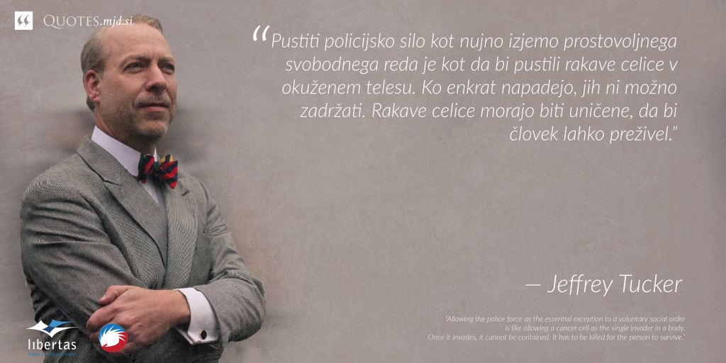 "Pustiti policijsko silo kot nujno izjemo prostovoljnega svobodnega reda je kot da bi pustili rakave celice v okuženem telesu. Ko enkrat napadejo, jih ni možno zadržati. Rakave celice morajo biti uničene, da bi človek lahko preživel.” — Jeffrey Tucker
